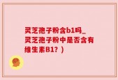 灵芝孢子粉含b1吗_灵芝孢子粉中是否含有维生素B1？)
