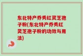 东北特产乔秀红灵芝孢子粉(东北特产乔秀红灵芝孢子粉的功效与用法)