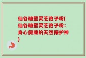 仙谷破壁灵芝孢子粉(仙谷破壁灵芝孢子粉：身心健康的天然保护神)