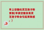 早上空腹吃灵芝孢子粉胃胀(早晨空腹食用灵芝孢子粉会引起胃胀感。)