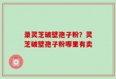 录灵芝破壁孢子粉？灵芝破壁孢子粉哪里有卖
