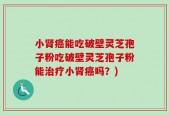 小肾癌能吃破壁灵芝孢子粉吃破壁灵芝孢子粉能治疗小肾癌吗？)