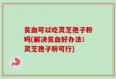 贫血可以吃灵芝孢子粉吗(解决贫血好办法！灵芝孢子粉可行)