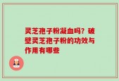 灵芝孢子粉凝血吗？破壁灵芝孢子粉的功效与作用有哪些