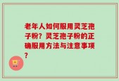 老年人如何服用灵芝孢子粉？灵芝孢子粉的正确服用方法与注意事项？