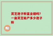 灵芝孢子粉富含硒吗？一亩灵芝能产多少孢子粉