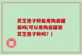 灵芝孢子粉能用陶瓷罐装吗(可以用陶瓷罐装灵芝孢子粉吗？)