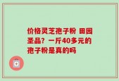 价格灵芝孢子粉 田园圣品？一斤40多元的孢子粉是真的吗