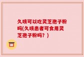 久咳可以吃灵芝孢子粉吗(久咳患者可食用灵芝孢子粉吗？)