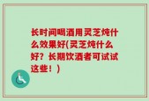 长时间喝酒用灵芝炖什么效果好(灵芝炖什么好？长期饮酒者可试试这些！)