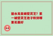 丽水龙泉破壁灵芝？紫一破壁灵芝孢子粉到哪里买最好