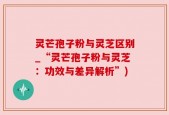 灵芒孢子粉与灵芝区别_“灵芒孢子粉与灵芝：功效与差异解析”)