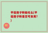 平菇孢子粉能吃么(平菇孢子粉是否可食用？)