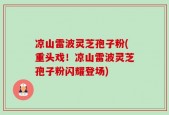 凉山雷波灵芝孢子粉(重头戏！凉山雷波灵芝孢子粉闪耀登场)