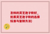 怎样的灵芝孢子粉好_优质灵芝孢子粉的选择标准与鉴别方法)