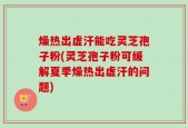 燥热出虚汗能吃灵芝孢子粉(灵芝孢子粉可缓解夏季燥热出虚汗的问题)