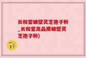 长和堂破壁灵芝孢子粉_长和堂高品质破壁灵芝孢子粉)