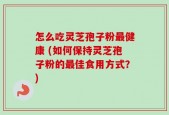 怎么吃灵芝孢子粉最健康 (如何保持灵芝孢子粉的最佳食用方式？)