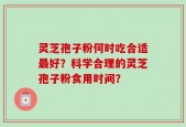 灵芝孢子粉何时吃合适最好？科学合理的灵芝孢子粉食用时间？