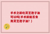 手术之前吃灵芝孢子油可以吗(手术前能否食用灵芝孢子油？)