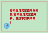 春季服用灵芝孢子粉效果(春季服用灵芝孢子粉，意想不到的功效！)