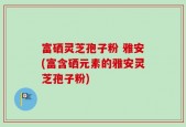 富硒灵芝孢子粉 雅安(富含硒元素的雅安灵芝孢子粉)