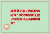 破壁灵芝孢子粉成份和功效？探究破壁灵芝孢子粉的成分及其健康功效？