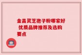 金昌灵芝孢子粉哪家好 优质品牌推荐及选购要点