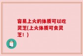 容易上火的体质可以吃灵芝(上火体质可食灵芝！)