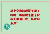 早上空腹能喝灵芝孢子粉吗？破壁灵芝孢子粉每天服用几次，每次服多少？