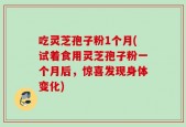 吃灵芝孢子粉1个月(试着食用灵芝孢子粉一个月后，惊喜发现身体变化)