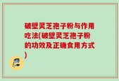破壁灵芝孢子粉与作用吃法(破壁灵芝孢子粉的功效及正确食用方式)
