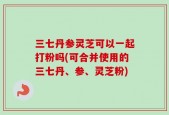 三七丹参灵芝可以一起打粉吗(可合并使用的三七丹、参、灵芝粉)