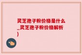 灵芝孢子粉价格是什么_灵芝孢子粉价格解析)