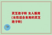 灵芝孢子粉 女人服用(女性适合食用的灵芝孢子粉)