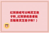 红斑狼疮可以喝灵芝孢子粉_红斑狼疮患者能否服用灵芝孢子粉？)