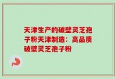 天津生产的破壁灵芝孢子粉天津制造：高品质破壁灵芝孢子粉