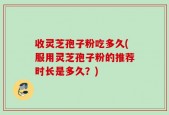收灵芝孢子粉吃多久(服用灵芝孢子粉的推荐时长是多久？)