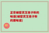 正宗破壁灵芝孢子粉的味道(破壁灵芝孢子粉的原味道)