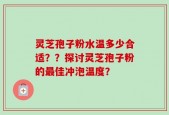 灵芝孢子粉水温多少合适？？探讨灵芝孢子粉的最佳冲泡温度？