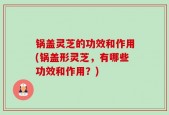 锅盖灵芝的功效和作用(锅盖形灵芝，有哪些功效和作用？)