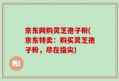 京东网购灵芝孢子粉(京东特卖：购买灵芝孢子粉，尽在指尖)