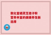 敦化富硒灵芝孢子粉 营养丰富的健康养生新选择