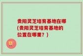 贵阳灵芝培育基地在哪(贵阳灵芝培育基地的位置在哪里？)