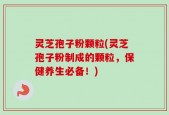灵芝孢子粉颗粒(灵芝孢子粉制成的颗粒，保健养生必备！)