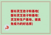 磐石灵芝孢子粉基地(磐石灵芝孢子粉基地：灵芝粉生产基地，提高免疫力的好选择)