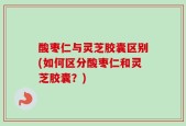 酸枣仁与灵芝胶囊区别(如何区分酸枣仁和灵芝胶囊？)
