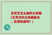 王灵芝怎么画的立体图(王灵芝的立体图画法，你想知道吗？)