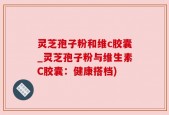 灵芝孢子粉和维c胶囊_灵芝孢子粉与维生素C胶囊：健康搭档)