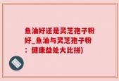 鱼油好还是灵芝孢子粉好_鱼油与灵芝孢子粉：健康益处大比拼)